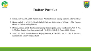 Daftar Pustaka
1. Ismael, sofyan, dkk. 2016. Rekomendasi Penatalaksanaan Kejang Demam. Jakarta : IDAI
2. Gupta, mehul, et al. 2013. Simple Febrile Seizure. University of Calgary : The Calgary
Guide to Understanding Disease
3. Deliana, melda. 2002. Tatalaksana Kejang Demam pada Anak, Sari Pediatri, Vol. 4, No.
2. Medan : Bagian Ilmu Kesehatan Anak FK. USU / RSUP H. Adam Malik Medan
4. Arief, RF. 2015. Penatalaksanaan Kejang Demam, CDK-232 / Vol. 42, No. 9. Jakarta :
Rumah Sakit Islam Cempaka Putih
 
