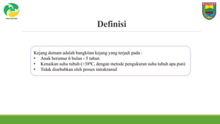 Definisi
Kejang demam adalah bangkitan kejang yang terjadi pada :
• Anak berumur 6 bulan - 5 tahun
• Kenaikan suhu tubuh (>38⁰C, dengan metode pengukuran suhu tubuh apa pun)
• Tidak disebabkan oleh proses intrakranial
 