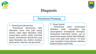 Diagnosis
Pemeriksaan Penunjang
1. Pemeriksaan laboratorium
Pemeriksaan laboratorium tidak
dikerjakan secara rutin pada kejang
demam, tetapi dapat dikerjakan untuk
mengevaluasi sumber infeksi penyebab
demam. Pemeriksaan laboratorium yang
dapat dikerjakan atas indikasi misalnya
darah perifer, elektrolit, dan gula darah.
2. Pungsi lumbal
Pemeriksaan cairan serebrospinal
dilakukan untuk menegakkan atau
menyingkirkan kemungkinan meningitis.
Berdasarkan bukti-bukti terbaru, saat ini
pemeriksaan pungsi lumbal tidak dilakukan
secara rutin pada anak berusia <12 bulan
yang mengalami kejang demam sederhana
dengan keadaan umum baik.
 