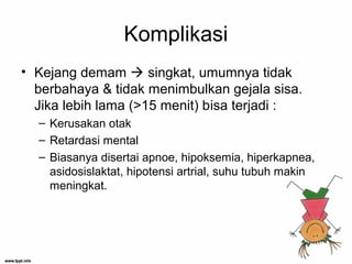 Komplikasi
• Kejang demam  singkat, umumnya tidak
berbahaya & tidak menimbulkan gejala sisa.
Jika lebih lama (>15 menit) bisa terjadi :
– Kerusakan otak
– Retardasi mental
– Biasanya disertai apnoe, hipoksemia, hiperkapnea,
asidosislaktat, hipotensi artrial, suhu tubuh makin
meningkat.
 