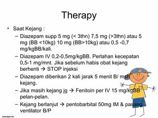 Therapy
• Saat Kejang :
– Diazepam supp 5 mg (< 3thn) 7,5 mg (>3thn) atau 5
mg (BB <10kg) 10 mg (BB>10kg) atau 0,5 -0,7
mg/kgBB/kali.
– Diazepam IV 0,2-0,5mg/kgBB. Perlahan kecepatan
0,5-1 mg/mnt. Jika sebelum habis obat kejang
berhenti  STOP injeksi
– Diazepam diberikan 2 kali jarak 5 menit B/ msh
kejang.
– Jika masih kejang jg  Fenitoin per IV 15 mg/kgBB
pelan-pelan.
– Kejang berlanjut  pentobarbital 50mg IM & pasang
ventilator B/P
 