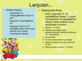 Lanjutan...
• Setelah Kejang
– Antipirektik 10-
15mg/kgBB/kali 4x1(per 6
jam)
– Ibuprofen 10mg/kgBB/kali
3x1
– Diazepam oral 0,3-0,5
mg/kgBB setiap 8 jam (saat
demam turun resiko
berulangnya kejang)
• Kejang berulang
– Asam valproate 15 -40
mg/kgBB/hari dibagi 2-3 dosis,
Fenobarbital 3-5 mg/kgBB/hari
dibagi 2 dosis indikasi untuk
pengobatan rumatan :
1. Kejang > 15 menit
2. Kelainan neurologis nyata
sebelum/sesudah kejang (hemiparese,
CP, hidrosefalus)
3. Kejang fokal
4. B/ ada saudara kandung epilepsy
5. Kejang berulang 2 kali atau lebih dlm
24 jam
6. Kejang demam pd bayi < 12 bulan.
 