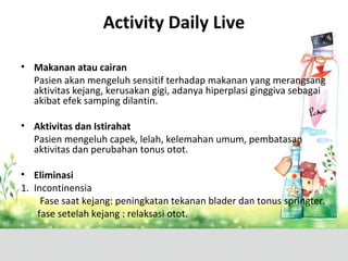 Activity Daily Live
• Makanan atau cairan
Pasien akan mengeluh sensitif terhadap makanan yang merangsang
aktivitas kejang, kerusakan gigi, adanya hiperplasi ginggiva sebagai
akibat efek samping dilantin.
• Aktivitas dan Istirahat
Pasien mengeluh capek, lelah, kelemahan umum, pembatasan
aktivitas dan perubahan tonus otot.
• Eliminasi
1. Incontinensia
Fase saat kejang: peningkatan tekanan blader dan tonus springter.
fase setelah kejang : relaksasi otot.
 
