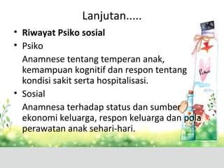 Lanjutan.....
• Riwayat Psiko sosial
• Psiko
Anamnese tentang temperan anak,
kemampuan kognitif dan respon tentang
kondisi sakit serta hospitalisasi.
• Sosial
Anamnesa terhadap status dan sumber
ekonomi keluarga, respon keluarga dan pola
perawatan anak sehari-hari.
 