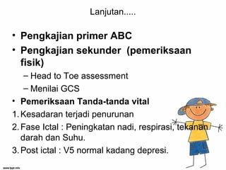Lanjutan.....
• Pengkajian primer ABC
• Pengkajian sekunder (pemeriksaan
fisik)
– Head to Toe assessment
– Menilai GCS
• Pemeriksaan Tanda-tanda vital
1.Kesadaran terjadi penurunan
2.Fase Ictal : Peningkatan nadi, respirasi, tekanan
darah dan Suhu.
3.Post ictal : V5 normal kadang depresi.
 