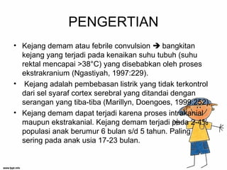 PENGERTIAN
• Kejang demam atau febrile convulsion  bangkitan
kejang yang terjadi pada kenaikan suhu tubuh (suhu
rektal mencapai >38°C) yang disebabkan oleh proses
ekstrakranium (Ngastiyah, 1997:229).
• Kejang adalah pembebasan listrik yang tidak terkontrol
dari sel syaraf cortex serebral yang ditandai dengan
serangan yang tiba-tiba (Marillyn, Doengoes, 1999:252).
• Kejang demam dapat terjadi karena proses intrakanial
maupun ekstrakanial. Kejang demam terjadi pada 2-4%
populasi anak berumur 6 bulan s/d 5 tahun. Paling
sering pada anak usia 17-23 bulan.
 
