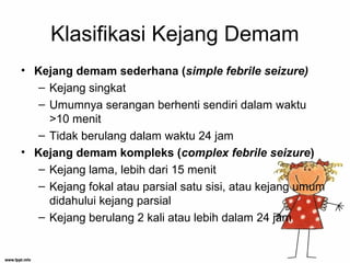 Klasifikasi Kejang Demam
• Kejang demam sederhana (simple febrile seizure)
– Kejang singkat
– Umumnya serangan berhenti sendiri dalam waktu
>10 menit
– Tidak berulang dalam waktu 24 jam
• Kejang demam kompleks (complex febrile seizure)
– Kejang lama, lebih dari 15 menit
– Kejang fokal atau parsial satu sisi, atau kejang umum
didahului kejang parsial
– Kejang berulang 2 kali atau lebih dalam 24 jam
 