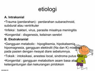 etiologi
A. Intrakanial
•Trauma (perdarahan) : perdarahan subarachnoid,
subdural atau ventrikuler
•Infeksi : bakteri, virus, parasite misalnya meningitis
•Kongenital : disgenesis, kelainan serebri
B. Ekstrakranial
•Gangguan metabolic : hipoglikemia, hipokalsemia,
hipomagnesia, gangguan elektrolit (Na dan K) misalnya
pada pasien dengan riwayat diare sebelumnya.
•Toksik : intoksikasi, anestesi local, sindroma putus obat
•Kongenital : gangguan metabolism asam basa atau
ketergantungan dan kekurangan piridoksin
 