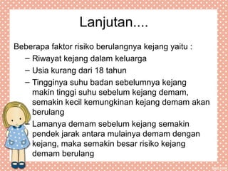 Lanjutan....
Beberapa faktor risiko berulangnya kejang yaitu :
– Riwayat kejang dalam keluarga
– Usia kurang dari 18 tahun
– Tingginya suhu badan sebelumnya kejang
makin tinggi suhu sebelum kejang demam,
semakin kecil kemungkinan kejang demam akan
berulang
– Lamanya demam sebelum kejang semakin
pendek jarak antara mulainya demam dengan
kejang, maka semakin besar risiko kejang
demam berulang
 