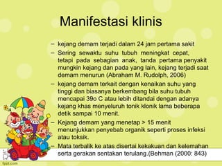 Manifestasi klinis
– kejang demam terjadi dalam 24 jam pertama sakit
– Sering sewaktu suhu tubuh meningkat cepat,
tetapi pada sebagian anak, tanda pertama penyakit
mungkin kejang dan pada yang lain, kejang terjadi saat
demam menurun (Abraham M. Rudolph, 2006)
– kejang demam terkait dengan kenaikan suhu yang
tinggi dan biasanya berkembang bila suhu tubuh
mencapai 39o C atau lebih ditandai dengan adanya
kejang khas menyeluruh tonik klonik lama beberapa
detik sampai 10 menit.
– Kejang demam yang menetap > 15 menit
menunjukkan penyebab organik seperti proses infeksi
atau toksik.
– Mata terbalik ke atas disertai kekakuan dan kelemahan
serta gerakan sentakan terulang.(Behman (2000: 843)
 