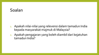 Soalan
1. Apakah nilai-nilai yang relevensi dalam tamadun India
kepada masyarakat majmuk di Malaysia?
2. Apakah pengajaran yang boleh diambil dari kejatuhan
tamadun India?
 