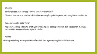 • Dharma
- Berfungsi sebagai konsep semula jadi atau deskriptif.
- Dharma masyarakat memerlukan idea tentang fungsi dan peraturan yang harus dilakukan.
• Kepercayaan KepadaTuhan
- Kepercayaan kepada satu entiti yang melampaui batas pemikiran dan kesedaran manusia
merupakan asas pemikiran agama Hindu.
• Karma
- Prinsip asas bagi aliran pemikiran falsafah dan agama yang berasal dari India.
 