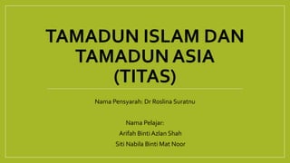 TAMADUN ISLAM DAN
TAMADUN ASIA
(TITAS)
Nama Pensyarah: Dr Roslina Suratnu
Nama Pelajar:
1. Arifah Binti Azlan Shah
2. Siti Nabila Binti Mat Noor
 