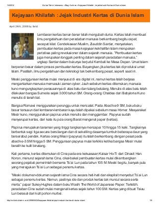 1/4/2014 Hizbut Tahrir Indonesia » Blog Archive » Kejayaan Khilafah : JejakIndustri Kertas di Dunia Islam
http://m.hizbut-tahrir.or.id/2008/04/24/kejayaan-khilafah-jejak-industri-kertas-di-dunia-islam/ 1/5
Kejayaan Khilafah : Jejak Industri Kertas di Dunia Islam
April 24th, 2008 by farid
Lembaran kertas benar-benar telah mengubah dunia. Kertas telah membuat
ilmu pengetahuan dan peradaban manusia berkembang begitu cepat,
secepat kilat. Cendekiawan Muslim, Ziauddin Sardar, menyatakan,
pembuatan kertas pada masa kejayaan kekhalifan Islam merupakan
peristiwa paling revolusioner dalam sejarah manusia. ”Pembuatan kertas
juga merupakan tonggak penting dalam sejarah peradaban manusia,”
ungkap Sardar dalam bukunya berjudul Kembali ke Masa Depan. Umat Islam
berperan besar dalam proses pembuatan kertas. Bayangkan, jika kertas tak diproduksi umat
Islam. Pastilah, ilmu pengetahuan dan teknologi tak berkembang pesat, seperti saat ini.
Meski penggunaan kertas mulai menyusut di era digital ini, namun kertas telah berjasa
mengantarkan manusia memasuki zaman cyber. Jauh sebelum kertas ditemukan, manusia
kuno mengungkapkan perasaannya di atas batu dan tulang belulang. Menulis di atas batu telah
dilakukan bangsa Sumeria sejak 3.000 tahun SM. Orang-orang Chaldea dari Babylonia Kuno
menulis di tanah liat.
Bangsa Romawi menggunakan perunggu untuk mencatat. Pada Abad ke-9 SM, buku-buku
besar tersusun dari lembaran-lembaran kayu telah dipakai sebelum masa Homer. Masyarakat
Mesir kuno, menggunakan papirus untuk menulis dan menggambar. Papyrus sudah
menyerupai kertas, dari kata itu pula orang Barat mengenal paper (kertas).
Papirus merupakan tanaman yang tinggi tangkainya mencapai 10 hingga 15 kaki. Tangkainya
berbentuk segi tiga secara bersilangan dan di sekeliling dasarnya tumbuh beberapa daun yang
berserabut pendek. Kertas orang Mesir (papyrus) itu telah berkembang dengan pesat pada
abad ke-3 SM hingga 5 SM. Penggunaan papyrus mulai terkikis ketika bangsa Mesir mulai
beralih ke kulit binatang.
Kali pertama, kertas ditemukan di Cina pada era kekuasaan Kaisar Ho-Ti dari Dinasti Han.
Konon, menurut sejarah lama Cina, cikal-bakal pembuatan kertas mulai dikembangkan
seorang pejabat pemerintah bernama Ts’ai Lun pada tahun 105 M. Meski begitu, banyak pula
yang meragukan Ts’ai Lun sebagai penemu kertas.
”Meski dokumen-dokumen sejarah lama Cina secara hati-hati dan eksplisit menyebut Ts’ai Lun
sebagai penemu kertas. Namun, pastinya ide dan produk kertas tak muncul secara serta
merta,” papar Sukey Hughes dalam buku Washi The World of Japanese Paper. Terlebih,
peradaban Cina sudah mulai mengenal kertas sejak tahun 100 SM. Kertas yang dibuat Tsiau
Lun berasal dari kulit pohon murbei.
 