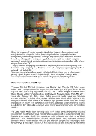 Dalam hal ini pengerak remaja harus diberikan latihan dan pendedahan tentang emosi
remaja,kaunseling pengadilan latihan dalam kumpulan latihan pengerak inilah akan
munguatkan jiwa mereka agar sentiasa ke masjid.Segala ilmu seperti kemahiran membuat
kertas kerja sehinggalah ke peringkat penggubalan akan menjadi hebat.Kehebatan para
pendakwah muda ini kelak menjadi contoh dan tauladan untuk remaja yang lain ini.Ini selaras
dengan firman allah SWT
Yang bermaksud: ‘hanya yang memakmurkan masjid-masjid allah ialah orang-orang ,maka
kemudian,orang-orang yang yang diharapkan termasuk golongan orang-orang yang mendapat
petunjuk ‘ (at _taubah:18)
Sementara itu aspek kemudahan seperti releksi pula dilihat sebagai agen pembantu yang
penting kepada program latihan remaja di masjid.Dewan serbaguna contohnya boleh
dijadikan lokasi aktiviti,manakala pusat sumber sebagai pusat perkembangan ilmu.


Memperkasakan Seni Silat Melayu

Timbalan Menteri, Menteri Kemajuan Luar Bandar dan Wilayah, YB Dato Hasan
Malek telah menyempurnakan majlis penutup sekali gus menyampaikan hadiah
kepada para pemenang Kejohanan Pencak Silat Terbuka Negeri Sembilan Piala
Datuk Hasan Malek Pertubuhan Seni Silat Gayung Malaysia Kuala Pilah Mei 2011
yang lalu. Menurut YB Dato Hasan Malek, generasi muda masa kini haruslah
memperkasakan Seni Silat Melayu dan menarik lebih ramai rakan sebaya untuk
menyertai warisan turun temurun ini. Katanya lagi, generasi muda masa kini kurang
melibatkan diri dalam seni pertahanan diri kerana beberapa faktor antaranya kurang
pendedahan dan tidak ada semangat untuk meneruskan memperjuang seni silat itu
sendiri.

YB Dato Hasan Malek turut berharap agar lebih ramai remaja mengambil peluang
dan mencari inisiatif untuk terus mempertahankan seni silat di samping menjadi ikon
kepada anak muda. Selain itu, kesedaran belia terhadap seni silat harus diberi
perhatian demi mengurangkan masalah gejala sosial yang semakin melanda
generasi muda. Pihak terbabit haruslah giat mencari penyertaan dan pelapis baru
terutamanya di kalangan belia untuk meneruskan tradisi silat di samping membantu
 