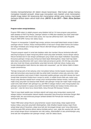 mereka mempertahankan diri dalam situasi kecemasan. Silat bukan sahaja mampu
mengatasi masalah jenayah, tetapi juga merupakan satu kaedah untuk menerapkan
disiplin tinggi dalam diri seseorang dan menerapkan akhlak yang mampu mencegah
daripada terlibat dalam aktiviti tidak sihat. (KK10: 8 Jun 2011 – Oleh: Alina Zaireen
Ismail



Program malam remaja berbahasa.

Program MRB malam ini adalah program yang diadakan kali ke-2 di mana program yang pertama
telah diadakan di PASTI Kg Manjoi, cadangan sebelum ini MRB akan diadakan dua bulan sekali telah
tidak dapat diadakan oleh kerana bulan puasa, hari raya dan pilihanraya kecil", kata Pengarah
Program MRM DPPK Tambun Sdr Jalalus Sayuti.

"Program ini mensasarkan 3 objektif bagi remaja, pertama mencungkil bakat-bakat remaja di dalam
cawangan seluruh Tambun, Kedua menterjemahkan isi hati kaum remaja dalam bentuk seni budaya
dan ketiga mendekati para remaja dengan hiburan alternatif dengan perbelanjaan yang paling
minima", sambung beliau.

"Program-program seperti ini amat baik diadakan selain dari memberi hiburan berbentuk alternatif,
sekurang-kurangnya ia dapat mengurang aktiviti sosial yang tidak berfaedah, kerana dengan adanya
hiburan berskala kecil ini dan dengan perbelanjaan yang rendah ianya dapat melibatkan masyarakat,
khususnya golongan remaja yang mempunyai bakat dapat diketengahkan, tetapi masih lagi dalam
batas-batas yang dibenarkan oleh syara' antara tiada percampuran gender, lirik-lirik lagu yang tidak
ada unsur lucah dan khayal, persembahan yang tidak bercorak mistik dan tahyul, budaya yang
hendak diketangahkan boleh diterima dan selesa oleh masyarakat", ujar Sdr Salman Salleh di dalam
ucapan perasmiannya.

"Remaja-remaja perlu di beri peluang untuk menyatakan bahasa mereka kepada masyarakat, bahasa
ialah alat komunikasi yang tujuannya ialah dua pihak boleh memahami antara satu sama lain, inilah
punca permasalahan yang wujud di dalam masyarakat apabila golongan yang lebih dewasa dari kaum
remaja tidak memahami budaya kaum remaja itu sendiri, ini adalah kerana tiada satu medan yang
khusus yang diberikan kepada kaum remaja untuk menterjemahkan bahasa mereka, contoh majlis-
majlis orang yang lebih tua biasanya tidak dihadiri oleh golongan remaja dan majlis-majlis remaja pula
sudah tentu tidak dihadiri oleh golongan tua, jadi MRB ini sebagai medium untuk mengumpulkan dua
golongan yang terpisah ini supaya ianya boleh memahami bahasa dan budaya mereka antara satu
sama lain ", kata Sdr Zairul Azrun Zainal Abidin, Ketua Pemuda PAS Kawasan Tambun.

"Idea ini saya dapat apabila saya membaca sejarah wali songo yang mengunakan wayang kulit
sebagai medium menyampaikan dakwah kepada masyarakat Jawa khususnya berkenaan dengan Allah
sebagai Rabb, lalu saya berbincang dengan sahabat-sahabat AJK Pemuda dan mereka setuju",
sambung Sdr Zairul lagi.

"Dalam MRB bukan sahaja hiburan yang berbentuk nyayian nasyid sahaja, tetapi segala bentuk
budaya melayu yang baik yang boleh diketengahkan, tidak dihadkan kepada budaya negeri Perak
sahaja tetapi seluruh Nusantara, selagi ianya baik dan bercanggah dengan syara' ianya dibenarkan,
contohnya pada MRK pertama dahulu adanya berbalas pantun, syair, sajak dan wayang kulit, dan kali
para remaja dengan berani memaparkan seni silat melayu, Alhamdulillah ini satu perkembangan yang
amat baik dan mengalakkan dari golongan remaja", kata Sdr Jalalus Sayuti.
 