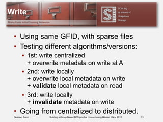 Gustavo Brand Building a Group Based DFS proof of concept using Gluster / Nov 2012
Write
• Using same GFID, with sparse files
• Testing different algorithms/versions:
• 1st: write centralized
+ overwrite metadata on write at A
• 2nd: write locally
+ overwrite local metadata on write
+ validate local metadata on read
• 3rd: write locally
+ invalidate metadata on write
• Going from centralized to distributed.
13
 