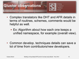Gustavo Brand Building a Group Based DFS proof of concept using Gluster / Nov 2012
Gluster observations
• Complex translators like DHT and AFR details in
terms of routines, schemes, comments would be
helpful as well.
• Ex: Algorithm about how each one keeps a
unified namespace, for example (overall view).
• Common develop. techniques details can save a
lot of time from contributors/new developers.
19
 