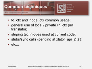 Gustavo Brand Building a Group Based DFS proof of concept using Gluster / Nov 2012
Common techniques
• fd_ctx and inode_ctx common usage;
• general use of local / private / *_ctx per
translator;
• striping techniques used at current code;
• stubs/sync calls (pending at xlator_api_2 :) )
• etc...
20
 