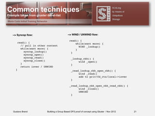 Gustavo Brand Building a Group Based DFS proof of concept using Gluster / Nov 2012
Common techniques
Example taken from gluster devel-list
21
--> WIND / UNWIND ﬂow:
read() {
while(want more) {
WIND _lookup()
}
}
_lookup_cbk() {
wind _open()
}
_read_lookup_cbk_open_cbk() {
wind _read()
add to priv/fd_ctx/local->iovec
}
_read_lookup_cbk_open_cbk_read_cbk() {
wind _close()
UNWIND
}
--> Syncop ﬂow:
read() {
// pull in other content
while(want more) {
syncop_lookup()
syncop_open()
syncop_read()
syncop_close()
}
return iovec / UNWIND
}
 