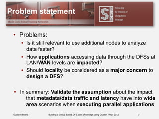 Gustavo Brand Building a Group Based DFS proof of concept using Gluster / Nov 2012
Problem statement
• Problems:
• Is it still relevant to use additional nodes to analyze
data faster?
• How applications accessing data through the DFSs at
LAN/WAN levels are impacted?
• Should locality be considered as a major concern to
design a DFS?
• In summary: Validate the assumption about the impact
that metadata/data traffic and latency have into wide
area scenarios when executing parallel applications.
3
 