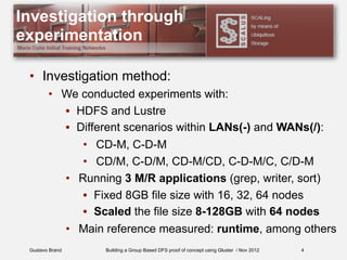Gustavo Brand Building a Group Based DFS proof of concept using Gluster / Nov 2012
Investigation through
experimentation
• Investigation method:
• We conducted experiments with:
• HDFS and Lustre
• Different scenarios within LANs(-) and WANs(/):
• CD-M, C-D-M
• CD/M, C-D/M, CD-M/CD, C-D-M/C, C/D-M
• Running 3 M/R applications (grep, writer, sort)
• Fixed 8GB file size with 16, 32, 64 nodes
• Scaled the file size 8-128GB with 64 nodes
• Main reference measured: runtime, among others
4
 