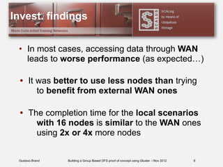 Gustavo Brand Building a Group Based DFS proof of concept using Gluster / Nov 2012
Invest. findings
• In most cases, accessing data through WAN
leads to worse performance (as expected…)
• It was better to use less nodes than trying
to benefit from external WAN ones
• The completion time for the local scenarios
with 16 nodes is similar to the WAN ones
using 2x or 4x more nodes
6
 