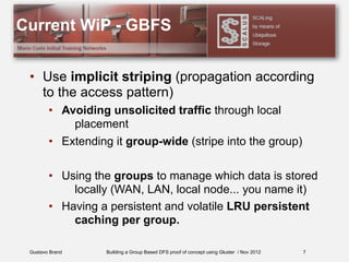 Gustavo Brand Building a Group Based DFS proof of concept using Gluster / Nov 2012
Current WiP - GBFS
• Use implicit striping (propagation according
to the access pattern)
• Avoiding unsolicited traffic through local
placement
• Extending it group-wide (stripe into the group)
• Using the groups to manage which data is stored
locally (WAN, LAN, local node... you name it)
• Having a persistent and volatile LRU persistent
caching per group.
7
 
