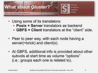 Gustavo Brand Building a Group Based DFS proof of concept using Gluster / Nov 2012
What about Gluster?
• Using some of its translators:
• Posix + Server translators as backend
• GBFS + Client translators at the “client” side.
• Peer to peer way, with each node having a
server(+brick) and client(s).
• At GBFS, additional info is provided about other
subvols at start time as volume “options”
(i.e.: groups each one is related to).
8
 