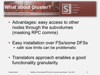 Gustavo Brand Building a Group Based DFS proof of concept using Gluster / Nov 2012
What about Gluster?
• Advantages: easy access to other
nodes through the subvolumes
(masking RPC comms)
• Easy installation over FSs/some DFSs
• xattr size limits can be problematic
• Translators approach enables a good
functionality granularity.
9
 