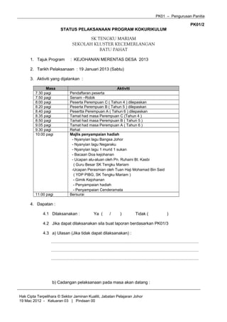 PK01 – Pengurusan Panitia

PK01/2
STATUS PELAKSANAAN PROGRAM KOKURIKULUM

SK TENGKU MARIAM
SEKOLAH KLUSTER KECEMERLANGAN
BATU PAHAT
1. Tajuk Program

: KEJOHANAN MERENTAS DESA 2013

2. Tarikh Pelaksanaan : 19 Januari 2013 (Sabtu)
3. Aktiviti yang dijalankan :
Masa
7.30 pagi
7.50 pagi
8.00 pagi
8.20 pagi
8.40 pagi
8.35 pagi
8.50 pagi
9.05 pagi
9.30 pagi
10.00 pagi

11.00 pagi

Aktiviti
Pendaftaran peserta
Senam –Robik
Peserta Perempuan C ( Tahun 4 ) dilepaskan
Peserta Perempuan B ( Tahun 5 ) dilepaskan
Pesertta Perempuan A ( Tahun 6 ) dilepaskan
Tamat had masa Perempuan C (Tahun 4 )
Tamat had masa Perempuan B ( Tahun 5 )
Tamat had masa Perempuan A ( Tahun 6 )
Rehat
Majlis penyampaian hadiah
- Nyanyian lagu Bangsa Johor
- Nyanyian lagu Negaraku
- Nyanyian lagu 1 murid 1 sukan
- Bacaan Doa kejohanan
- Ucapan alu-aluan oleh Pn. Ruhaini Bt. Kasbi
( Guru Besar SK Tengku Mariam
-Ucapan Perasmian oleh Tuan Haji Mohamad Bin Said
( YDP PIBG, SK Tengku Mariam )
- Gimik Kejohanan
- Penyampaian hadiah
- Penyampaian Cenderamata
Bersurai

4. Dapatan :
4.1 Dilaksanakan :

Ya (

/

)

Tidak (

)

4.2 Jika dapat dilaksanakan sila buat laporan berdasarkan PK01/3
4.3 a) Ulasan (Jika tidak dapat dilaksanakan) :
..............................................................................................................................................................................
..............................................................................................................................................................................
..............................................................................................................................................................................

b) Cadangan pelaksanaan pada masa akan datang :
Hak Cipta Terpelihara © Sektor Jaminan Kualiti, Jabatan Pelajaran Johor
19 Mac 2012 - Keluaran 03 | Pindaan 00

 