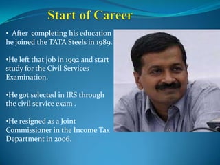 • After completing his education
he joined the TATA Steels in 1989.
•He left that job in 1992 and start
study for the Civil Services
Examination.
•He got selected in IRS through
the civil service exam .
•He resigned as a Joint
Commissioner in the Income Tax
Department in 2006.
 