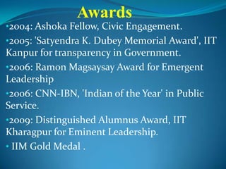 •2004: Ashoka Fellow, Civic Engagement.
•2005: 'Satyendra K. Dubey Memorial Award', IIT
Kanpur for transparency in Government.
•2006: Ramon Magsaysay Award for Emergent
Leadership
•2006: CNN-IBN, 'Indian of the Year' in Public
Service.
•2009: Distinguished Alumnus Award, IIT
Kharagpur for Eminent Leadership.
• IIM Gold Medal .
Awards
 