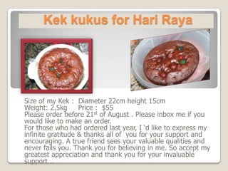 Kek kukus for Hari Raya Size of my Kek :  Diameter 22cm height 15cm Weight: 2.5kg     Price :  $55  Please order before 21st of August . Please inbox me if you would like to make an order. For those who had ordered last year, I ‘d like to express my  infinite gratitude & thanks all of  you for your support and encouraging. A true friend sees your valuable qualities and never fails you. Thank you for believing in me. So accept my greatest appreciation and thank you for your invaluable support .. 