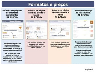 Formatos e preços
Anúncio nas páginas           Anúncio na página            Anúncio na página            Destaque no design
   de empresas                inicial da cidade e          inicial da cidade e           do seu anúncio.
   semelhantes                       bairro                       bairro                   R$ 0,75/dia
   R$ 3,20/dia                   R$ 2,75/dia                  R$ 2,75/dia




                                                                                         Seu anúncio terá design
                              Seu anúncio aparece em        Seu anúncio aparece em
 Seu anúncio aparece em                                                                    mais chamativo nos
                                destaque nas página       destaque nas página inicial
  destaque nas buscas e                                                                  lugares em que aparece,
                              inicial do Kekanto da sua    do Kekanto da sua cidade
  listagens relacionadas                                                                para chamar mais atenção.
                                   cidade e bairro.                e bairro.
(baseada em localização e
categoria do seu negocio.)                                                                O tamanho da fonte é
                                                                                           maior, as fotos são
   Ex: Se você tem uma                                                                   maiores e com borda e os
    padaria no Centro,                                                                  anúncios mais chamativos.
mostraremos nas listagens
de padarias da sua cidade,
bairro, região e nas buscas
       relacionadas.




                                                                                                      Página17
 
