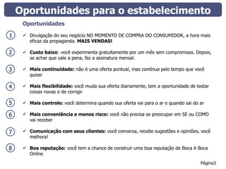 Oportunidades para o estabelecimento
     Oportunidades

1     Divulgação do seu negócio NO MOMENTO DE COMPRA DO CONSUMIDOR, a hora mais
       eficaz da propaganda. MAIS VENDAS!

2     Custo baixo: você experimenta gratuitamente por um mês sem compromisso. Depois,
       se achar que vale a pena, faz a assinatura mensal.

3     Mais continuidade: não é uma oferta pontual, mas contínua pelo tempo que você
       quiser

4     Mais flexibilidade: você muda sua oferta diariamente, tem a oportunidade de testar
       coisas novas e de corrigir

5     Mais controle: você determina quando sua oferta vai para o ar e quando sai do ar

6     Mais conveniência e menos risco: você não precisa se preocupar em SE ou COMO
       vai receber

7     Comunicação com seus clientes: você conversa, recebe sugestões e opiniões, você
       melhora!

8     Boa reputação: você tem a chance de construir uma boa reputação de Boca A Boca
       Online
                                                                                     Página3
 