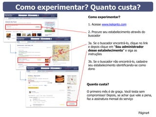 Como experimentar? Quanto custa?
                  Como experimentar?

                  1. Acesse www.kekanto.com

                  2. Procure seu estabelecimento através do
                  buscador

                  3a. Se o buscador encontrá-lo, clique no link
                  e depois clique em “Sou administrador
                  desse estabelecimento” e siga as
                  instruções

                  3b. Se o buscador não encontrá-lo, cadastre
                  seu estabelecimento identificando-se como
                  dono




                  Quanto custa?

                  O primeiro mês é de graça. Você testa sem
                  compromisso! Depois, se achar que vale a pena,
                  faz a assinatura mensal do serviço



                                                        Página4
 
