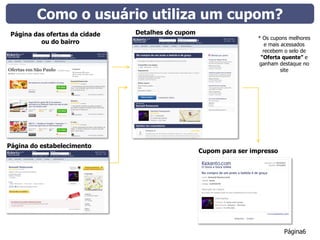 Como o usuário utiliza um cupom?
 Página das ofertas da cidade   Detalhes do cupom
                                                                     * Os cupons melhores
          ou do bairro                                                  e mais acessados
                                                                       recebem o selo de
                                                                      “Oferta quente” e
                                                                     ganham destaque no
                                                                               site




Página do estabelecimento
                                                    Cupom para ser impresso




                                                                               Página6
 