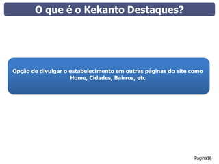 O que é o Kekanto Destaques?




Opção de divulgar o estabelecimento em outras páginas do site como
                    Home, Cidades, Bairros, etc




                                                               Página16
 
