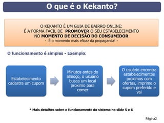 O que é o Kekanto?

              O KEKANTO É UM GUIA DE BAIRRO ONLINE:
       É A FORMA FÁCIL DE PROMOVER O SEU ESTABELECIMENTO
            NO MOMENTO DE DECISÃO DO CONSUMIDOR
                    - É o momento mais eficaz da propaganda! -


O funcionamento é simples - Exemplo:



                                                                  O usuário encontra
                                Minutos antes do
                                                                   estabelecimentos
                                almoço, o usuário
  Estabelecimento                                                   proximos com
                                  busca um local
cadastra um cupom                                                 ofertas, imprime o
                                   proximo para
                                                                  cupom preferido e
                                      comer
                                                                          vai



          * Mais detalhes sobre o funcionamento do sistema no slide 5 e 6

                                                                              Página2
 