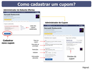 Como cadastrar um cupom?
 Administrador do Kekanto Ofertas




                                             Administrador do Cupom
                            Listas dos
                             cupons
                           cadastrados




 Cadastrar                       Título do
                                  cupom
novo cupom
                              Descrição da
                               promoção

                               Restrições

                                Validade


                              Informações                         Preview do
                               adicionais
                                                                    cupom



                                                                               Página5
 