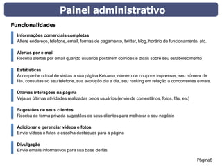 Painel administrativo
Funcionalidades
  Informações comerciais completas
  Altere endereço, telefone, email, formas de pagamento, twitter, blog, horário de funcionamento, etc.

  Alertas por e-mail
  Receba alertas por email quando usuarios postarem opiniões e dicas sobre seu estabelecimento

  Estatísticas
  Acompanhe o total de visitas a sua página Kekanto, número de coupons impressos, seu número de
  fãs, consultas ao seu telefone, sua evolução dia a dia, seu ranking em relação a concorrentes e mais.

  Últimas interações na página
  Veja as últimas atividades realizadas pelos usuários (envio de comentários, fotos, fãs, etc)

  Sugestões de seus clientes
  Receba de forma privada sugestões de seus clientes para melhorar o seu negócio

  Adicionar e gerenciar vídeos e fotos
  Envie vídeos e fotos e escolha destaques para a página

  Divulgação
  Envie emails informativos para sua base de fãs

                                                                                                 Página8
 