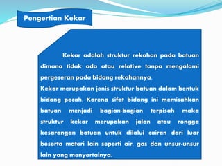 Pengertian Kekar
Kekar adalah struktur rekahan pada batuan
dimana tidak ada atau relative tanpa mengalami
pergeseran pada bidang rekahannya.
Kekar merupakan jenis struktur batuan dalam bentuk
bidang pecah. Karena sifat bidang ini memisahkan
batuan menjadi bagian-bagian terpisah maka
struktur kekar merupakan jalan atau rongga
kesarangan batuan untuk dilalui cairan dari luar
beserta materi lain seperti air, gas dan unsur-unsur
lain yang menyertainya.
 