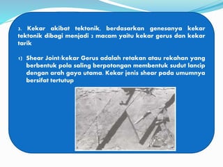 3. Kekar akibat tektonik, berdasarkan genesanya kekar
tektonik dibagi menjadi 2 macam yaitu kekar gerus dan kekar
tarik
1) Shear Joint/kekar Gerus adalah retakan atau rekahan yang
berbentuk pola saling berpotongan membentuk sudut lancip
dengan arah gaya utama. Kekar jenis shear pada umumnya
bersifat tertutup
 