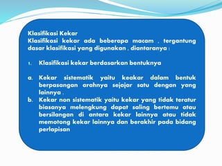 Klasifikasi Kekar
Klasifikasi kekar ada beberapa macam , tergantung
dasar klasifikasi yang digunakan , diantaranya :
1. Klasifikasi kekar berdasarkan bentuknya
a. Kekar sistematik yaitu keakar dalam bentuk
berpasangan arahnya sejajar satu dengan yang
lainnya .
b. Kekar non sistematik yaitu kekar yang tidak teratur
biasanya melengkung dapat saling bertemu atau
bersilangan di antara kekar lainnya atau tidak
memotong kekar lainnya dan berakhir pada bidang
perlapisan
 
