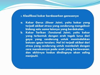 2. Klasifikasi kekar berdasarkan ganesanya
a. Kekar Gerus (Shear Joint), yaitu kekar yang
terjadi akibat stress yang cenderung mengelincir
bidang satu sama lainnya yang berdekatan.
b. Kekar Tarikan (Tensional Joint), yaitu kekar
yang terbentuk dengan arah tegak lurus dari
gaya yang cenderung untuk memindahkan
batuan (gaya tension). Hal ini terjadi akibat dari
stress yang cenderung untuk membelah dengan
cara menekannya pada arah yang berlawanan,
dan akhirnya kedua dindingnya akan saling
menjauhi.
 
