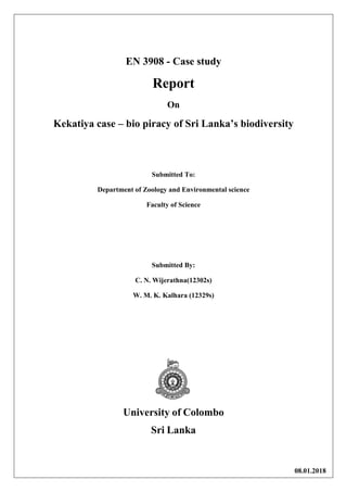 EN 3908 - Case study
Report
On
Kekatiya case – bio piracy of Sri Lanka’s biodiversity
Submitted To:
Department of Zoology and Environmental science
Faculty of Science
Submitted By:
C. N. Wijerathna(12302s)
W. M. K. Kalhara (12329s)
University of Colombo
Sri Lanka
08.01.2018
 