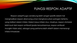 FUNGSI RESPON ADAPTIF 
Respon adaptif juga cenderung lebih sangat spesifik dalam hal 
menghasilkan respon dirancang untuk menghancurkan patogen tertentu 
yang terlibat dalam infeksi. Dalam kasus infeksi virus, misalnya, respon sitotoksik 
lebih kuat dari respon antibodi (pada kenyataannya, respon antibodi 
mungkin tidak ada), sebagai yang pertama lebih efektif dalam memerangi 
infeksi intraseluler. 
