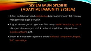 SISTEM IMUN SPESIFIK 
(ADAPTIVE IMMUNITY SYSTEM) 
• Sistem pertahanan tubuh lapis kedua bila innate immunity tdk mampu 
mengeliminasi agen penyakit. 
• Fagosit tdk mengenali agen infeksi krn hanya sedikit reseptor yg cocok 
utk agen tsb atau agen tsb tdk bertindak sbg faktor antigen terlarut 
(soluble antigen) aktif. 
• Sistem ini melibatkan kerjasama antara Antibodi, Komplemen, Fagosit, 
Sel T, Makrofage. 
 