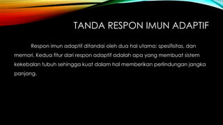 TANDA RESPON IMUN ADAPTIF 
Respon imun adaptif ditandai oleh dua hal utama: spesifisitas, dan 
memori. Kedua fitur dari respon adaptif adalah apa yang membuat sistem 
kekebalan tubuh sehingga kuat dalam hal memberikan perlindungan jangka 
panjang. 
 